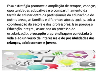 Essa estratégia promove a ampliação de tempos, espaços, 
oportunidades educativas e o compartilhamento da 
tarefa de educar entre os profissionais da educação e de 
outras áreas, as famílias e diferentes atores sociais, sob a 
coordenação da escola e dos professores. Isso porque a 
Educação Integral, associada ao processo de 
escolarização, pressupõe a aprendizagem conectada à 
vida e ao universo de interesses e de possibilidades das 
crianças, adolescentes e jovens. 
 