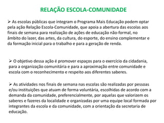 RELAÇÃO ESCOLA-COMUNIDADE 
 As escolas públicas que integram o Programa Mais Educação podem optar 
pela ação Relação Escola-Comunidade, que apoia a abertura das escolas aos 
finais de semana para realização de ações de educação não-formal, no 
âmbito do lazer, das artes, da cultura, do esporte, do ensino complementar e 
da formação inicial para o trabalho e para a geração de renda. 
 O objetivo dessa ação é promover espaços para o exercício da cidadania, 
para a organização comunitária e para a aproximação entre comunidade e 
escola com o reconhecimento e respeito aos diferentes saberes. 
 As atividades nos finais de semana nas escolas são realizadas por pessoas 
e/ou instituições que atuam de forma voluntária, escolhidas de acordo com a 
demanda da comunidade, preferencialmente, por aquelas que valorizem os 
saberes e fazeres da localidade e organizadas por uma equipe local formada por 
integrantes da escola e da comunidade, com a orientação da secretaria de 
educação. 
 