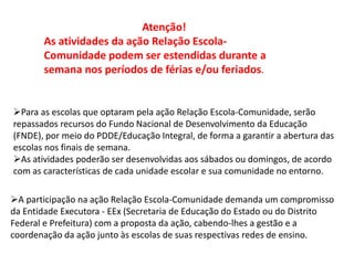 Atenção! 
As atividades da ação Relação Escola- 
Comunidade podem ser estendidas durante a 
semana nos períodos de férias e/ou feriados. 
Para as escolas que optaram pela ação Relação Escola-Comunidade, serão 
repassados recursos do Fundo Nacional de Desenvolvimento da Educação 
(FNDE), por meio do PDDE/Educação Integral, de forma a garantir a abertura das 
escolas nos finais de semana. 
As atividades poderão ser desenvolvidas aos sábados ou domingos, de acordo 
com as características de cada unidade escolar e sua comunidade no entorno. 
A participação na ação Relação Escola-Comunidade demanda um compromisso 
da Entidade Executora - EEx (Secretaria de Educação do Estado ou do Distrito 
Federal e Prefeitura) com a proposta da ação, cabendo-lhes a gestão e a 
coordenação da ação junto às escolas de suas respectivas redes de ensino. 
 