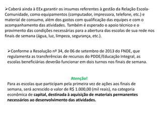 Caberá ainda à EEx garantir os insumos referentes à gestão da Relação Escola- 
Comunidade, como equipamentos (computador, impressora, telefone, etc.) e 
material de consumo, além dos gastos com qualificação das equipes e com o 
acompanhamento das atividades. Também é esperado o apoio técnico e o 
provimento das condições necessárias para a abertura das escolas de sua rede nos 
finais de semana (água, luz, limpeza, segurança, etc.). 
Conforme a Resolução nº 34, de 06 de setembro de 2013 do FNDE, que 
regulamenta as transferências de recursos do PDDE/Educação Integral, as 
escolas beneficiárias deverão funcionar em dois turnos nos finais de semana. 
Atenção! 
Para as escolas que participam pela primeira vez de ações aos finais de 
semana, será acrescido o valor de R$ 1.000,00 (mil reais), na categoria 
econômica de capital, destinada à aquisição de materiais permanentes 
necessários ao desenvolvimento das atividades. 
 