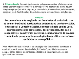 A Equipe Local é formada basicamente pela coordenação e oficineiros, mas 
todos que têm responsabilidades e participação na abertura da escola devem 
integrar o grupo (porteiro, segurança, merendeira, universitários, colaboradores, 
parceiros etc.). As atribuições de cada integrante serão definidas pela Equipe. 
Atenção! 
Recomenda-se a formação de um Comitê Local, articulado com 
as demais instâncias participativas existentes na unidade escolar, 
em especial o Conselho Escolar, e composto pela Equipe Local, 
representantes dos professores, dos estudantes, dos pais e 
responsáveis, dos diversos parceiros e colaboradores da própria 
comunidade para garantir a condução democrática e o controle 
social dos recursos públicos. 
Por intermédio das Secretarias de Educação e de suas escolas, os estados e 
municípios participantes da ação Relação Escola-Comunidade organizam 
equipes para a gestão, a orientação pedagógica e o acompanhamento das 
aplicações dos recursos. 
 