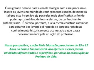 É um grande desafio para a escola dialogar com esse processo e 
inserir os jovens no mundo do conhecimento escolar, de maneira 
tal que esta inserção seja para eles mais significativa, a fim de 
poder aproximá-los, de forma efetiva, do conhecimento 
sistematizado. É preciso, portanto, que a escola construa caminhos 
para garantir aos jovens o direito de se apropriarem deste 
conhecimento historicamente acumulado e que passa 
necessariamente pela atuação do professor. 
Nessa perspectiva, a ação Mais Educação para Jovens de 15 a 17 
Anos no Ensino Fundamental visa oferecer a esses jovens 
atividades diferenciadas e específicas, por meio da construção de 
Projetos de Vida. 
 