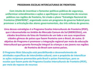 PROGRAMA ESCOLAS INTERCULTURAIS DE FRONTEIRA 
Com intuito de incentivar e fomentar políticas públicas de segurança, 
uniformizar entendimentos e ações e aperfeiçoar o investimento de recursos 
públicos nas regiões de fronteira, foi criado o plano “Estratégia Nacional de 
Fronteiras (ENAFRON)”, organizado como um programa do governo federal para 
promover a articulação dos atores governamentais, das três esferas de governo. 
Uma dessas estratégias é o Programa Escolas Interculturais de Fronteira (PEIF), 
que é desenvolvido no âmbito do Mercado Comum do Sul (MERCOSUL), em 
cidades brasileiras da faixa de fronteira de um lado e em suas respectivas 
cidades-gêmeas de países que fazem fronteira com o Brasil, de outro. O 
objetivo do Programa é promover a integração regional por meio da educação 
intercultural que garanta formação integral às crianças e aos jovens nas regiões 
de fronteira do Brasil com outros países. 
O Programa Mais Educação está possibilitando o desenvolvimento de 
atividades específicas de intercâmbio cultural, com o propósito de intensificar 
as ações recíprocas promovidas pelo Brasil e países fronteiriços, para as 
escolas que fazem parte do Programa Escolas Interculturais de Fronteira (PEIF), 
por meio do repasse de recursos 
 