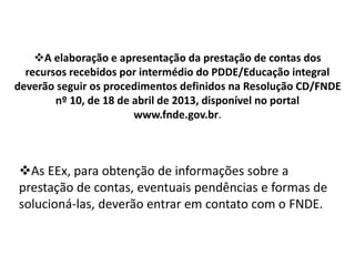 A elaboração e apresentação da prestação de contas dos 
recursos recebidos por intermédio do PDDE/Educação integral 
deverão seguir os procedimentos definidos na Resolução CD/FNDE 
nº 10, de 18 de abril de 2013, disponível no portal 
www.fnde.gov.br. 
As EEx, para obtenção de informações sobre a 
prestação de contas, eventuais pendências e formas de 
solucioná-las, deverão entrar em contato com o FNDE. 
 