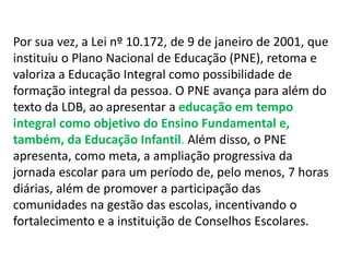 Por sua vez, a Lei nº 10.172, de 9 de janeiro de 2001, que 
instituiu o Plano Nacional de Educação (PNE), retoma e 
valoriza a Educação Integral como possibilidade de 
formação integral da pessoa. O PNE avança para além do 
texto da LDB, ao apresentar a educação em tempo 
integral como objetivo do Ensino Fundamental e, 
também, da Educação Infantil. Além disso, o PNE 
apresenta, como meta, a ampliação progressiva da 
jornada escolar para um período de, pelo menos, 7 horas 
diárias, além de promover a participação das 
comunidades na gestão das escolas, incentivando o 
fortalecimento e a instituição de Conselhos Escolares. 
 