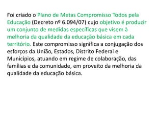 Foi criado o Plano de Metas Compromisso Todos pela 
Educação (Decreto nº 6.094/07) cujo objetivo é produzir 
um conjunto de medidas específicas que visem à 
melhoria da qualidade da educação básica em cada 
território. Este compromisso significa a conjugação dos 
esforços da União, Estados, Distrito Federal e 
Municípios, atuando em regime de colaboração, das 
famílias e da comunidade, em proveito da melhoria da 
qualidade da educação básica. 
 