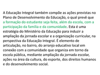 A Educação Integral também compõe as ações previstas no 
Plano de Desenvolvimento da Educação, o qual prevê que 
a formação do estudante seja feita, além da escola, com a 
participação da família e da comunidade. Esta é uma 
estratégia do Ministério da Educação para induzir a 
ampliação da jornada escolar e a organização curricular, na 
perspectiva da Educação Integral. É elemento de 
articulação, no bairro, do arranjo educativo local em 
conexão com a comunidade que organiza em torno da 
escola pública, mediante ampliação da jornada escolar, 
ações na área da cultura, do esporte, dos direitos humanos 
e do desenvolvimento social. 
 