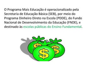 O Programa Mais Educação é operacionalizado pela 
Secretaria de Educação Básica (SEB), por meio do 
Programa Dinheiro Direto na Escola (PDDE), do Fundo 
Nacional de Desenvolvimento da Educação (FNDE), e 
destinado às escolas públicas do Ensino Fundamental. 
 