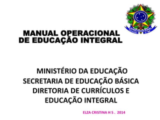 MANUAL OPERACIONAL 
DE EDUCAÇÃO INTEGRAL 
MINISTÉRIO DA EDUCAÇÃO 
SECRETARIA DE EDUCAÇÃO BÁSICA 
DIRETORIA DE CURRÍCULOS E 
EDUCAÇÃO INTEGRAL 
ELZA CRISTINA H S . 2014 
 