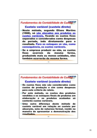 10 
Fundamentos da Contabilidade de Custos 
Custeio variável (custeio direto) 
 Neste método, segundo Eliseu Martins 
(1988), só são alocados aos produtos os 
custos variáveis, ficando os custos fixos 
separados e considerados como despesas 
do período, indo diretamente para o 
resultado. Para os estoques só vão, como 
consequência, os custos variáveis. 
 Se a empresa produzir ou não, os custos 
fixos ocorrem da mesma forma, 
produzindo mais ou menos unidades, eles 
também ocorrerão da mesma forma. 
19 
Fundamentos da Contabilidade de Custos 
Custeio variável (custeio direto) 
 Os custos fixos não são considerados como 
custos de produção e sim como despesas 
para este critério de rateio. 
 Por este método, os custos dos produtos 
vendidos e os estoques finais de produtos em 
elaboração e os produtos acabados só 
conterão custos variáveis. 
 Uma outra diferença deste método de 
custeio variável em relação ao custeio por 
absorção, esta de natureza formal, reside na 
maneira de apresentar a demonstração dos 
resultados. 
20 
 