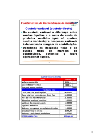 11 
Fundamentos da Contabilidade de Custos 
Custeio variável (custeio direto) 
No custeio variável a diferença entre 
vendas líquidas e a soma de custo de 
produtos vendidos (que só contém 
custos variáveis) e despesas variáveis 
é denominada margem de contribuição. 
Deduzindo as despesas fixas e os 
custos fixos da margem de 
contribuição, obtém-se o lucro 
operacional líquido. 
21 
Itens 
Volume produzido 
Quantidades vendidas 
Preço de venda unitário 
Unidades R$ 
20.000 u 
18.000 u 
Gastos no mês 
TOTAL DOS GASTOS 210.000,00 
14,00 
Custo total com matéria-prima 
Custo total com a mão-de-obra direta fixa 
Mão-de-obra indireta variável 
Aluguel do prédio do escritório 
Vigilância das lojas comerciais 
Vigilância da fábrica 
Salários e encargos do pessoal administrativo 
Energia elétrica da fábrica 
Salários e comissões de vendedores 
90.000,00 
30.000,00 
25.000,00 
13.000,00 
12.000,00 
10.000,00 
11.000,00 
5.000,00 
14.000,00 
CUSTEIO VÁRIAVEL (DIRETO) 
 