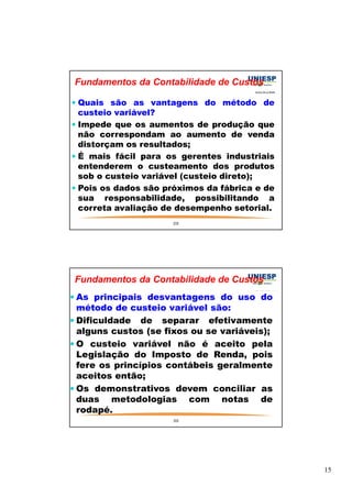 15 
Fundamentos da Contabilidade de Custos 
 Quais são as vantagens do método de 
custeio variável? 
 Impede que os aumentos de produção que 
não correspondam ao aumento de venda 
distorçam os resultados; 
 É mais fácil para os gerentes industriais 
entenderem o custeamento dos produtos 
sob o custeio variável (custeio direto); 
 Pois os dados são próximos da fábrica e de 
sua responsabilidade, possibilitando a 
correta avaliação de desempenho setorial. 
29 
Fundamentos da Contabilidade de Custos 
As principais desvantagens do uso do 
método de custeio variável são: 
Dificuldade de separar efetivamente 
alguns custos (se fixos ou se variáveis); 
O custeio variável não é aceito pela 
Legislação do Imposto de Renda, pois 
fere os princípios contábeis geralmente 
aceitos então; 
Os demonstrativos devem conciliar as 
duas metodologias com notas de 
rodapé. 
30 
