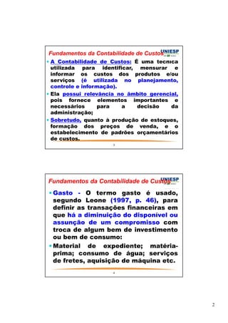 2 
Fundamentos da Contabilidade de Custos 
 A Contabilidade de Custos: É uma técnica 
utilizada para identificar, mensurar e 
informar os custos dos produtos e/ou 
serviços (é utilizada no planejamento, 
controle e informação). 
 Ela possui relevância no âmbito gerencial, 
pois fornece elementos importantes e 
necessários para a decisão da 
administração; 
 Sobretudo, quanto à produção de estoques, 
formação dos preços de venda, e o 
estabelecimento de padrões orçamentários 
de custos. 
3 
Fundamentos da Contabilidade de Custos 
Gasto - O termo gasto é usado, 
segundo Leone (1997, p. 46), para 
definir as transações financeiras em 
que há a diminuição do disponível ou 
assunção de um compromisso com 
troca de algum bem de investimento 
ou bem de consumo: 
Material de expediente; matéria-prima; 
consumo de água; serviços 
de fretes, aquisição de máquina etc. 
4 
 