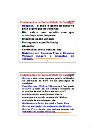 3 
Fundamentos da Contabilidade de Custos 
Despesa - é todo o gasto necessário 
para a geração de receitas. 
Não existe uma receita sem que 
antes haja uma despesa: 
 Impostos sobre vendas; 
Propaganda e publicidade; 
Aluguéis; 
Comissões sobre vendas, etc. 
Divide-se em Despesa Fixa e Despesa 
Variável (seguro e impostos de 
vendas). 
5 
Fundamentos da Contabilidade de Custos 
 Custos - são todos aqueles gastos utilizados 
na produção de bens ou na prestação de 
serviços. 
 Para Martins (1990, p. 24), custo é um gasto 
relativo a bem ou ao serviço utilizado na 
produção de outros bens ou serviços. 
 matéria-prima; mão-de-obra direta; 
 encargos sociais do pessoal da fábrica; 
 materiais de embalagem, etc. 
 Divide-se em Custo Variável e Custo Fixo. 
 Custos Variáveis, normalmente são Diretos. 
 Custos Fixos desde que sofram rateios são 
definidos de custos indiretos. 
6 
 