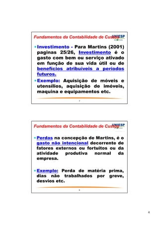 4 
Fundamentos da Contabilidade de Custos 
Investimento - Para Martins (2001) 
paginas 25/26, Investimento é o 
gasto com bem ou serviço ativado 
em função de sua vida útil ou de 
benefícios atribuíveis a períodos 
futuros. 
Exemplo: Aquisição de móveis e 
utensílios, aquisição de imóveis, 
maquina e equipamentos etc. 
7 
Fundamentos da Contabilidade de Custos 
Perdas na concepção de Martins, é o 
gasto não intencional decorrente de 
fatores externos ou fortuitos ou da 
atividade produtiva normal da 
empresa. 
Exemplo: Perda de matéria prima, 
dias não trabalhados por greve, 
desvios etc. 
8 
 