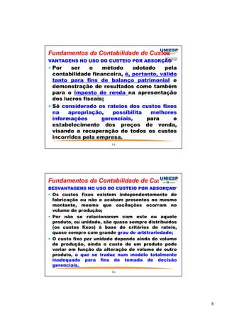 8 
Fundamentos da Contabilidade de Custos 
VANTAGENS NO USO DO CUSTEIO POR ABSORÇÃO 
 Por ser o método adotado pela 
contabilidade financeira, é, portanto, válido 
tanto para fins de balanço patrimonial e 
demonstração de resultados como também 
para o imposto de renda na apresentação 
dos lucros fiscais; 
 Sê considerado os rateios dos custos fixos 
na apropriação, possibilita melhores 
informações gerenciais, para o 
estabelecimento dos preços de venda, 
visando a recuperação de todos os custos 
incorridos pela empresa. 
15 
Fundamentos da Contabilidade de Custos 
DESVANTAGENS NO USO DO CUSTEIO POR ABSORÇÃO 
 Os custos fixos existem independentemente de 
fabricação ou não e acabam presentes no mesmo 
montante, mesmo que oscilações ocorram no 
volume de produção; 
 Por não se relacionarem com este ou aquele 
produto, ou unidade, são quase sempre distribuídos 
(os custos fixos) à base de critérios de rateio, 
quase sempre com grande grau de arbitrariedade; 
 O custo fixo por unidade depende ainda do volume 
de produção, ainda o custo de um produto pode 
variar em função da alteração de volume de outro 
produto, o que se traduz num modelo totalmente 
inadequado para fins de tomada de decisão 
gerenciais. 
16 
 