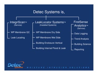 Detec Systems is,

IntegriScan™      LeakLocator Systems™             FirstSense
  (Service)          (Installed Systems)           Analytics™
                                                     (Service)

WP Membrane QC    WP Membrane Dry Side
                                                   Data Logging
Leak Locating     WP Membrane Wet Side
                                                   Trend Analysis
                  Building Enclosure Vertical
                                                   Building Science
                  Building Internal Flood & Leak
                                                   Reporting
 