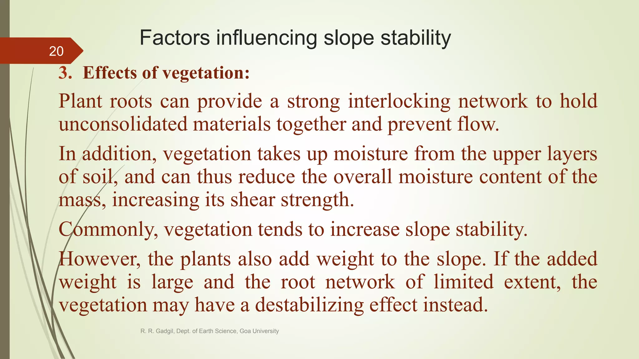 Factors influencing slope stability
3. Effects of vegetation:
Plant roots can provide a strong interlocking network to hold
unconsolidated materials together and prevent flow.
In addition, vegetation takes up moisture from the upper layers
of soil, and can thus reduce the overall moisture content of the
mass, increasing its shear strength.
Commonly, vegetation tends to increase slope stability.
However, the plants also add weight to the slope. If the added
weight is large and the root network of limited extent, the
vegetation may have a destabilizing effect instead.
R. R. Gadgil, Dept. of Earth Science, Goa University
20
 