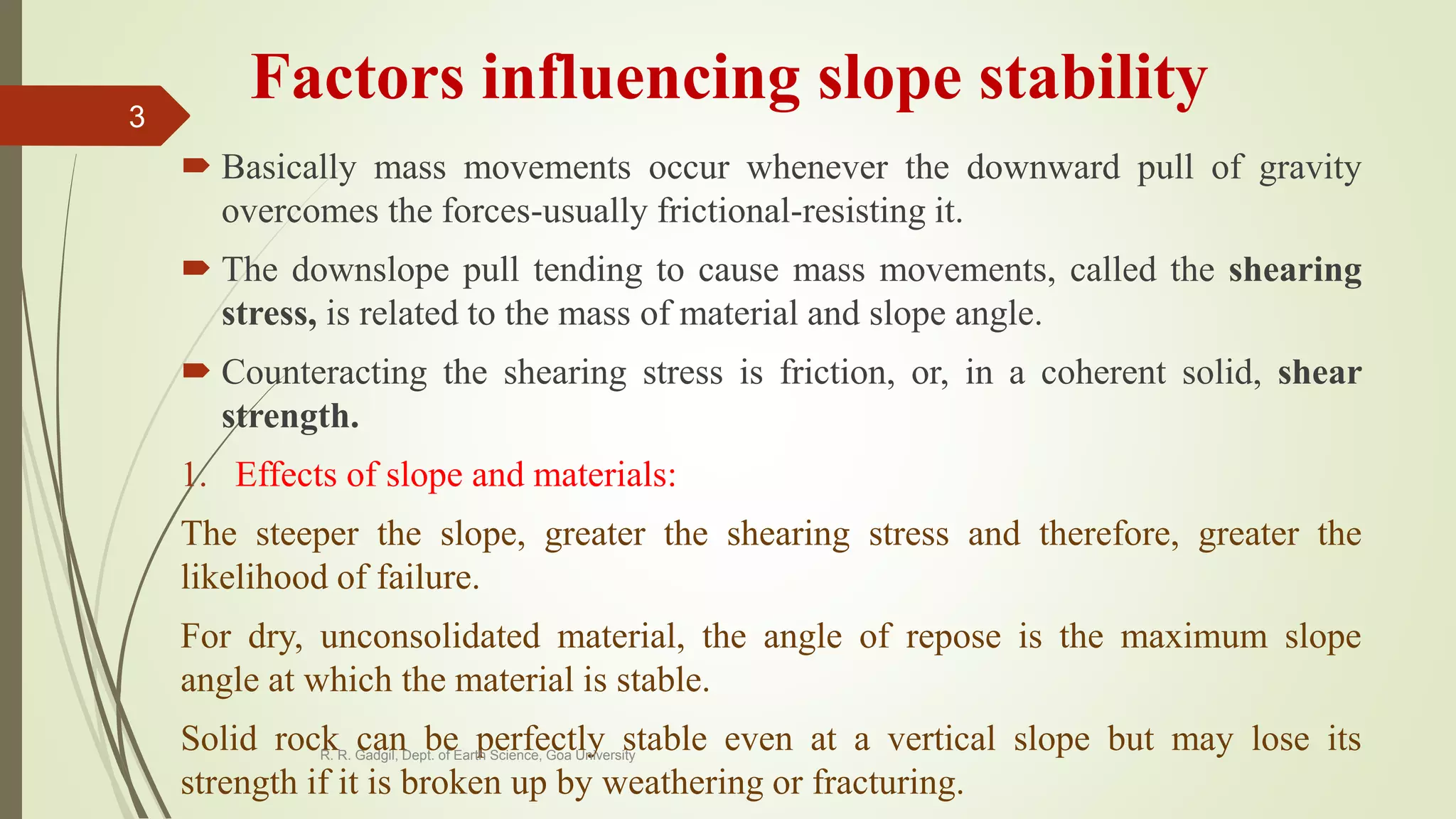 Factors influencing slope stability
 Basically mass movements occur whenever the downward pull of gravity
overcomes the forces-usually frictional-resisting it.
 The downslope pull tending to cause mass movements, called the shearing
stress, is related to the mass of material and slope angle.
 Counteracting the shearing stress is friction, or, in a coherent solid, shear
strength.
1. Effects of slope and materials:
The steeper the slope, greater the shearing stress and therefore, greater the
likelihood of failure.
For dry, unconsolidated material, the angle of repose is the maximum slope
angle at which the material is stable.
Solid rock can be perfectly stable even at a vertical slope but may lose its
strength if it is broken up by weathering or fracturing.
R. R. Gadgil, Dept. of Earth Science, Goa University
3
 