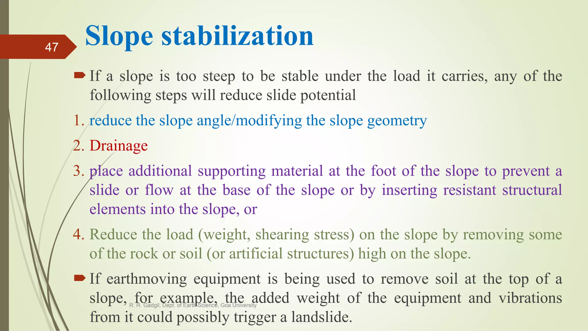 Slope stabilization
If a slope is too steep to be stable under the load it carries, any of the
following steps will reduce slide potential
1. reduce the slope angle/modifying the slope geometry
2. Drainage
3. place additional supporting material at the foot of the slope to prevent a
slide or flow at the base of the slope or by inserting resistant structural
elements into the slope, or
4. Reduce the load (weight, shearing stress) on the slope by removing some
of the rock or soil (or artificial structures) high on the slope.
If earthmoving equipment is being used to remove soil at the top of a
slope, for example, the added weight of the equipment and vibrations
from it could possibly trigger a landslide.
R. R. Gadgil, Dept. of Earth Science, Goa University
47
 