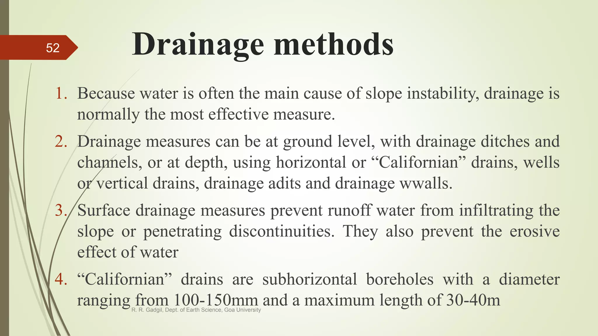 Drainage methods
1. Because water is often the main cause of slope instability, drainage is
normally the most effective measure.
2. Drainage measures can be at ground level, with drainage ditches and
channels, or at depth, using horizontal or “Californian” drains, wells
or vertical drains, drainage adits and drainage wwalls.
3. Surface drainage measures prevent runoff water from infiltrating the
slope or penetrating discontinuities. They also prevent the erosive
effect of water
4. “Californian” drains are subhorizontal boreholes with a diameter
ranging from 100-150mm and a maximum length of 30-40mR. R. Gadgil, Dept. of Earth Science, Goa University
52
 