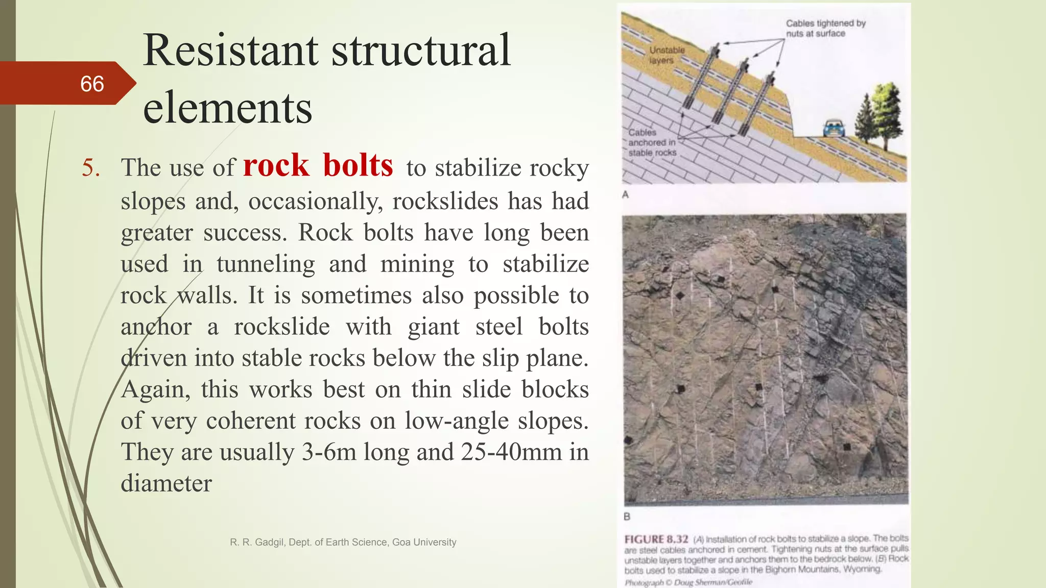 Resistant structural
elements
5. The use of rock bolts to stabilize rocky
slopes and, occasionally, rockslides has had
greater success. Rock bolts have long been
used in tunneling and mining to stabilize
rock walls. It is sometimes also possible to
anchor a rockslide with giant steel bolts
driven into stable rocks below the slip plane.
Again, this works best on thin slide blocks
of very coherent rocks on low-angle slopes.
They are usually 3-6m long and 25-40mm in
diameter
R. R. Gadgil, Dept. of Earth Science, Goa University
66
 