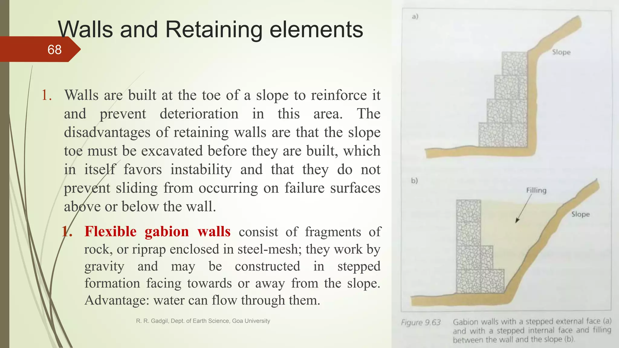 Walls and Retaining elements
1. Walls are built at the toe of a slope to reinforce it
and prevent deterioration in this area. The
disadvantages of retaining walls are that the slope
toe must be excavated before they are built, which
in itself favors instability and that they do not
prevent sliding from occurring on failure surfaces
above or below the wall.
1. Flexible gabion walls consist of fragments of
rock, or riprap enclosed in steel-mesh; they work by
gravity and may be constructed in stepped
formation facing towards or away from the slope.
Advantage: water can flow through them.
R. R. Gadgil, Dept. of Earth Science, Goa University
68
 