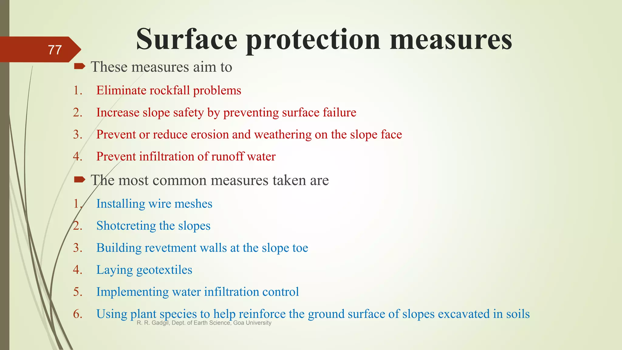 Surface protection measures
 These measures aim to
1. Eliminate rockfall problems
2. Increase slope safety by preventing surface failure
3. Prevent or reduce erosion and weathering on the slope face
4. Prevent infiltration of runoff water
 The most common measures taken are
1. Installing wire meshes
2. Shotcreting the slopes
3. Building revetment walls at the slope toe
4. Laying geotextiles
5. Implementing water infiltration control
6. Using plant species to help reinforce the ground surface of slopes excavated in soils
R. R. Gadgil, Dept. of Earth Science, Goa University
77
 