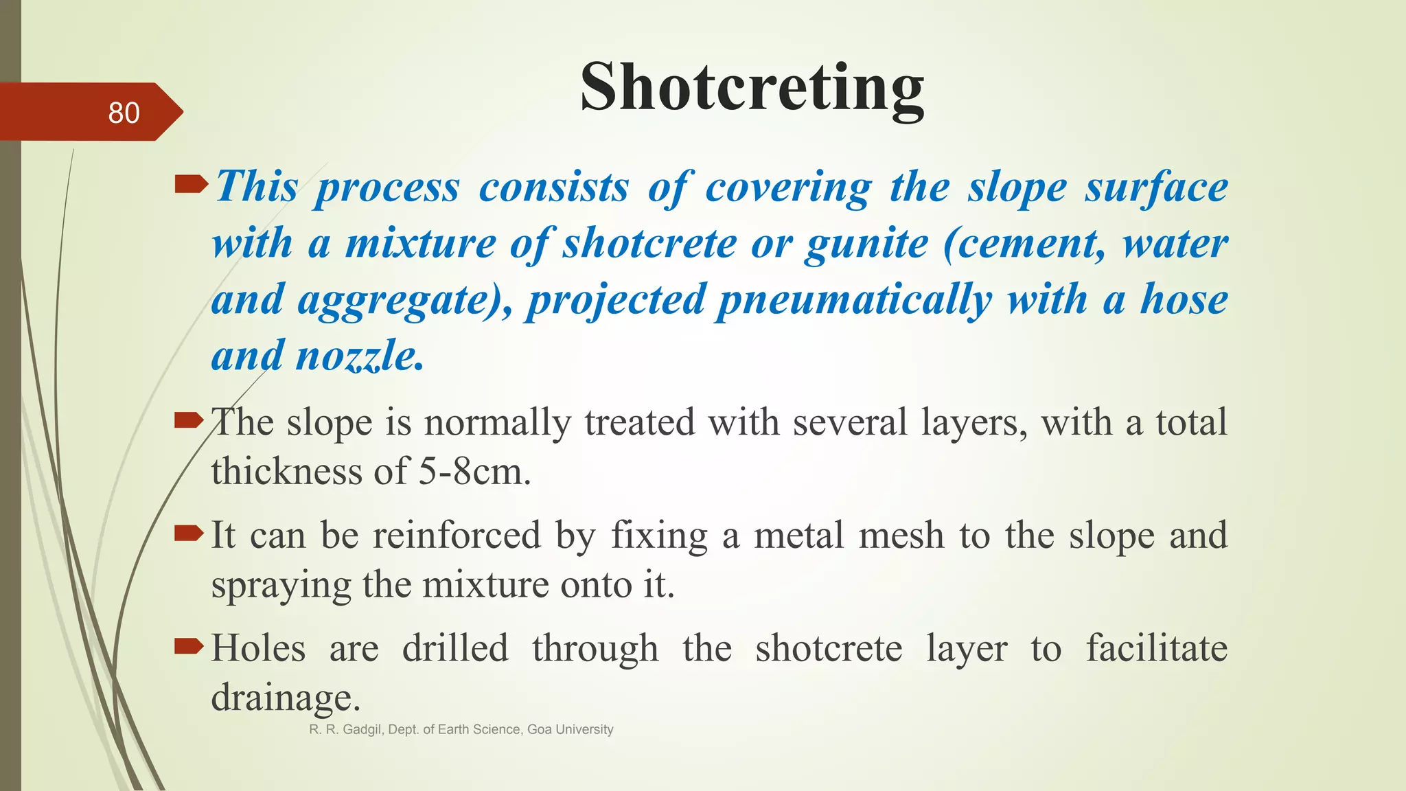 Shotcreting
This process consists of covering the slope surface
with a mixture of shotcrete or gunite (cement, water
and aggregate), projected pneumatically with a hose
and nozzle.
The slope is normally treated with several layers, with a total
thickness of 5-8cm.
It can be reinforced by fixing a metal mesh to the slope and
spraying the mixture onto it.
Holes are drilled through the shotcrete layer to facilitate
drainage.
R. R. Gadgil, Dept. of Earth Science, Goa University
80
 