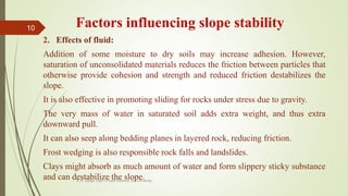 Factors influencing slope stability
2. Effects of fluid:
Addition of some moisture to dry soils may increase adhesion. However,
saturation of unconsolidated materials reduces the friction between particles that
otherwise provide cohesion and strength and reduced friction destabilizes the
slope.
It is also effective in promoting sliding for rocks under stress due to gravity.
The very mass of water in saturated soil adds extra weight, and thus extra
downward pull.
It can also seep along bedding planes in layered rock, reducing friction.
Frost wedging is also responsible rock falls and landslides.
Clays might absorb as much amount of water and form slippery sticky substance
and can destabilize the slope.R. R. Gadgil, Dept. of Earth Science, Goa University
10
 