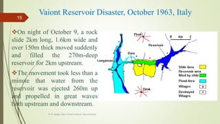 Vaiont Reservoir Disaster, October 1963, Italy
On night of October 9, a rock
slide 2km long, 1.6km wide and
over 150m thick moved suddenly
and filled the 270m-deep
reservoir for 2km upstream.
The movement took less than a
minute that water from the
reservoir was ejected 260m up
and propelled in great waves
both upstream and downstream.
R. R. Gadgil, Dept. of Earth Science, Goa University
15
 