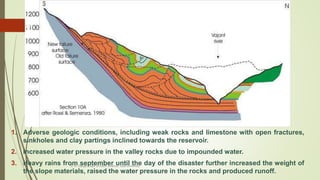 1. Adverse geologic conditions, including weak rocks and limestone with open fractures,
sinkholes and clay partings inclined towards the reservoir.
2. Increased water pressure in the valley rocks due to impounded water.
3. Heavy rains from september until the day of the disaster further increased the weight of
the slope materials, raised the water pressure in the rocks and produced runoff.
R. R. Gadgil, Dept. of Earth Science, Goa University
17
 