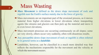 Mass Wasting
 Mass Movement is defined as the down slope movement of rock and
regolith near the Earth's surface mainly due to the force of gravity.
 Mass movements are an important part of the erosional process, as it moves
material from higher elevations to lower elevations where transporting
agents like streams and glaciers can then pick up the material and move it
to even lower elevations.
 Mass movement processes are occurring continuously on all slopes; some
act very slowly, others occur very suddenly, often with disastrous results.
 Any perceptible down slope movement of rock or regolith is often referred
to in general terms as a landslide.
 Landslides, however, can be classified in a much more detailed way that
reflects the mechanisms responsible for the movement and the velocity at
which the movement occurs.R. R. Gadgil, Dept. of Earth Science, Goa University
2
 