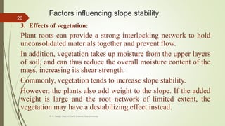 Factors influencing slope stability
3. Effects of vegetation:
Plant roots can provide a strong interlocking network to hold
unconsolidated materials together and prevent flow.
In addition, vegetation takes up moisture from the upper layers
of soil, and can thus reduce the overall moisture content of the
mass, increasing its shear strength.
Commonly, vegetation tends to increase slope stability.
However, the plants also add weight to the slope. If the added
weight is large and the root network of limited extent, the
vegetation may have a destabilizing effect instead.
R. R. Gadgil, Dept. of Earth Science, Goa University
20
 