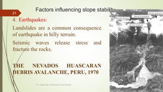 Factors influencing slope stability
4. Earthquakes:
Landslides are a common consequence
of earthquake in hilly terrain.
Seismic waves release stress and
fracture the rocks.
THE NEVADOS HUASCARAN
DEBRIS AVALANCHE, PERU, 1970
R. R. Gadgil, Dept. of Earth Science, Goa University
21
 