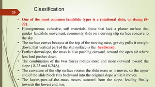 Classification
• One of the most common landslide types is a rotational slide, or slump (8-
22).
• Homogeneous, cohesive, soft materials, those that lack a planar surface that
guides landslide movement, commonly slide on a curving slip surface concave to
the sky.
• The surface curves because at the top of the moving mass, gravity pulls it straight
down; that vertical part of the slip surface is the headscarp.
• Farther downslope, the mass is also pushing outward, toward the open air where
less load pushes down.
• The combination of the two forces rotates more and more outward toward the
slope ( 8-23 and 8-24A).
• The curvature of the slip surface rotates the slide mass as it moves, so the upper
end of the slide block tilts backward into the original slope while it moves.
• The lower part of the mass moves outward from the slope, leading finally
towards the lowest end, toe.
R. R. Gadgil, Dept. of Earth Science, Goa University
29
 