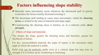 Factors influencing slope stability
 Basically mass movements occur whenever the downward pull of gravity
overcomes the forces-usually frictional-resisting it.
 The downslope pull tending to cause mass movements, called the shearing
stress, is related to the mass of material and slope angle.
 Counteracting the shearing stress is friction, or, in a coherent solid, shear
strength.
1. Effects of slope and materials:
The steeper the slope, greater the shearing stress and therefore, greater the
likelihood of failure.
For dry, unconsolidated material, the angle of repose is the maximum slope
angle at which the material is stable.
Solid rock can be perfectly stable even at a vertical slope but may lose its
strength if it is broken up by weathering or fracturing.
R. R. Gadgil, Dept. of Earth Science, Goa University
3
 
