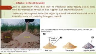 1. Effects of slope and materials:
Also in sedimentary rocks, there may be weaknesses along bedding planes, some
units may themselves be weak or even slippery. Such are potential planes.
Slopes may be steepened to unstable angles by natural erosion of water and ice as it
can undercut the soil removing the support beneath.
R. R. Gadgil, Dept. of Earth Science, Goa University
4
 