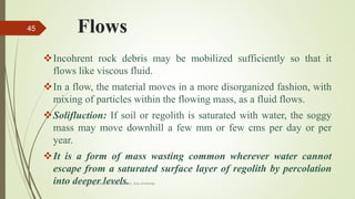 Flows
Incohrent rock debris may be mobilized sufficiently so that it
flows like viscous fluid.
In a flow, the material moves in a more disorganized fashion, with
mixing of particles within the flowing mass, as a fluid flows.
Solifluction: If soil or regolith is saturated with water, the soggy
mass may move downhill a few mm or few cms per day or per
year.
It is a form of mass wasting common wherever water cannot
escape from a saturated surface layer of regolith by percolation
into deeper levels.R. R. Gadgil, Dept. of Earth Science, Goa University
45
 
