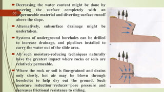  Decreasing the water content might be done by
covering the surface completely with an
impermeable material and diverting surface runoff
above the slope.
 Alternatively, subsurface drainage might be
undertaken.
 Systems of underground boreholes can be drilled
to increase drainage, and pipelines installed to
carry the water out of the slide area.
 All such moisture-reducing techniques naturally
have the greatest impact where rocks or soils are
relatively permeable.
 Where the rock or soil is fine-grained and drains
only slowly, hot air may be blown through
boreholes to help dry out the ground. Such
moisture reduction reduces pore pressure and
increases frictional resistance to sliding.
R. R. Gadgil, Dept. of Earth Science, Goa University
53
 