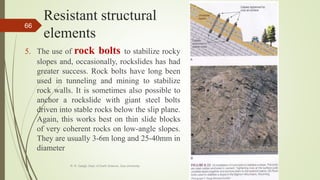 Resistant structural
elements
5. The use of rock bolts to stabilize rocky
slopes and, occasionally, rockslides has had
greater success. Rock bolts have long been
used in tunneling and mining to stabilize
rock walls. It is sometimes also possible to
anchor a rockslide with giant steel bolts
driven into stable rocks below the slip plane.
Again, this works best on thin slide blocks
of very coherent rocks on low-angle slopes.
They are usually 3-6m long and 25-40mm in
diameter
R. R. Gadgil, Dept. of Earth Science, Goa University
66
 