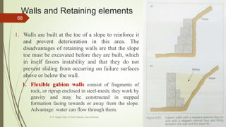 Walls and Retaining elements
1. Walls are built at the toe of a slope to reinforce it
and prevent deterioration in this area. The
disadvantages of retaining walls are that the slope
toe must be excavated before they are built, which
in itself favors instability and that they do not
prevent sliding from occurring on failure surfaces
above or below the wall.
1. Flexible gabion walls consist of fragments of
rock, or riprap enclosed in steel-mesh; they work by
gravity and may be constructed in stepped
formation facing towards or away from the slope.
Advantage: water can flow through them.
R. R. Gadgil, Dept. of Earth Science, Goa University
68
 
