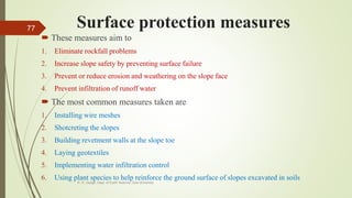 Surface protection measures
 These measures aim to
1. Eliminate rockfall problems
2. Increase slope safety by preventing surface failure
3. Prevent or reduce erosion and weathering on the slope face
4. Prevent infiltration of runoff water
 The most common measures taken are
1. Installing wire meshes
2. Shotcreting the slopes
3. Building revetment walls at the slope toe
4. Laying geotextiles
5. Implementing water infiltration control
6. Using plant species to help reinforce the ground surface of slopes excavated in soils
R. R. Gadgil, Dept. of Earth Science, Goa University
77
 
