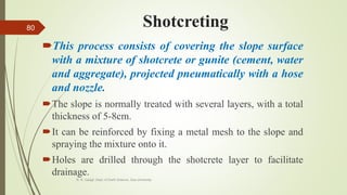 Shotcreting
This process consists of covering the slope surface
with a mixture of shotcrete or gunite (cement, water
and aggregate), projected pneumatically with a hose
and nozzle.
The slope is normally treated with several layers, with a total
thickness of 5-8cm.
It can be reinforced by fixing a metal mesh to the slope and
spraying the mixture onto it.
Holes are drilled through the shotcrete layer to facilitate
drainage.
R. R. Gadgil, Dept. of Earth Science, Goa University
80
 