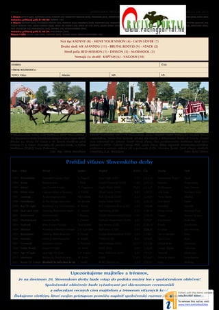 Strana x                                                                      DOSTIHOVÝ PROGRAM 12                                                                    Nedel a 15. júla 2012
1. škrtanie: AURELL (CZE), EZÜSTNYIL (GER), MESHAH (FR), MONSIEUR ANGELO (GER), PANDURO (GER), RASTIGNAC (IRE), REAPER (GER*), ROCKMOUNT RIVER (IRE), RUSSELL (CZE), SCALANDO (GER), SICÍLIE (CZE)
Dodatočne prihlásený pod a čl. 149 DP: KAPTAH (IRE)
2. škrtanie: AGOSTO (GER), APPROVED ACTION (GB), BACARES (GER), CASCAVEL (GER), CRIOSTAL (IRE), DVORNÍKY DREAM (IRE), EIGHT STORIES (IRE), EXPAT (FR), FAVORITE BOY (GER), FRENCH QUEBEC (IRE),
CHOIX CELEBRE (IRE), JOLLY JUMPER (AUT), LORD OF GRACIE (FR), LORD OF LIPS (GER), MUCH MORE (GER), PEACE OF GRACIE (FR), PEGAS (GB), ROBINSON (CZE), SOLINI (GER), STARBUCK (CZE),
SUN ERUPTION (FR), TALUSSTERN (GER), TARANT (IRE), TRIUMPHATOR (GER)
Dodatočne prihlásený pod a čl. 149 DP: MAXIMOOL (GER)
Škrtanie k OŠK: EVENT NEXT (GER), HONDO (GER), NUENO (GER), RABBIT HURRICANE (IRE)


                                                Náš tip: KADYNY (8) - MOVE YOUR VISION (4) - LATIN LOVER (7)
                                                 Druhý sled: MY AFANTOU (11) - BRUTAL ROCCO (9) - ATACK (2)
                                                    Stred po a: RED MISSION (1) - DESSON (5) - MAXIMOOL (3)
                                                              Nemajú čo strati : KAPTAH (6) - VAGOSH (10)

DOBEH:                                                                                                                                             ČAS:

VÝROK ROZHODCU:

TOTO: Ví az:                                     Miesto:                                          MP:                                              VP:




V minuloročnej Ve kej cene Raiffeisen Bank International -                    Ví azný realizačný tím v 19. Slovenskom derby: majite Luděk Mikulecký (siedmy z ava)
19. Slovenskom derby triumfoval zástupca českej stajne BORS                   s manželkou, tréner Petr Juránek, džokej Ján Havlík a dekorovaný Rocky of Gracie. Čestné
Břeclav a.s. Rocky Of Gracie s dž. Jánom Havlíkom pred                        ceny odovzdali Dr. Johann Strobl (štvrtý z ava), člen predstavenstva Raiffeisen Bank Inter-
Lenzom (č. 6, Vimar - Dvorníky, dž. Jaroslav Línek, ) a tretím                national a MVDr. Gabriel Csicsai, PhD. (piaty z ava), štátny tajomník Ministerstva pôdohos-
Wallistom (YOKO, Erwin Dubravka).                                             podárstva a rozvoja vidieka SR v sprievode JUDr. Mariána Šurdu (tretí z ava), riadite a
                               Foto: Mgr. Mária Horníková                     Závodiska, š. p., Bratislava.                                            Foto: Karel Němec


                                                      Preh ad ví azov Slovenského derby
 Rok     Ví az                 Pôvod                             Jazdec               Majite                           TOTO       Čas           Druhý                     Tretí

 1993 Zimzalabim               Damister-Galaxie Dust             L. Piggott           Quo Vadis (GB)                     1,2:1    2:33,14       Manhattan Project         Faust
 1994 Arvan                    Surumu-Arva                       J. Reid              Gestüt Ostenhof (GER)              1,4:1    2:31,15       Raimon                    Progression
 1995 Almaz                    Leo Castelli-Aravija              A. Čugujevec         Stajňa Erdan (SVK)               19,4:1     2:33,27       Dollárpapa                Zain Dancer
 1996 White wine               Lagunas-What a Pleasure           A. Tylicki           Alfred Leiner (GER)                8,6:1    2:30,52       Mir Sada                  Northern Soul
 1997 Lonango                  Acatenango-Loveria                Pat Eddery           Stall Domizil (GER)                2,2:1    2:34,00       Nora Jeane                Maskul
 1998 Temirkanov               In The Wings-Lastcomer            M. Kinane            Stajňa Erdan (SVK)                 1,3:1    2:30,12       Iron Rock                 Veno
 1999 Ray Of Light             Rainbows For Life-Topmost         K. Píchal            FCC Folprecht Brno (CZE)           2,5:1    2:28,86       Harishon                  Aperitif
 2000 Lauf nach vorn           Dashing Blade-Lütte Marie         G. Mossé             Stall Jenny (GER)                  3,2:1    2:38,71       Sharp Focus               National Trust
 2001 Saitensohn               Monsun-Saite                      J. Korpas            Gestüt Wittekindshof (GER)         7,4:1    2:35,30       Nagar                     Access To Java
 2002 Muskatsturm              Lecroix-Myrthe                    L. Dettori           Gerhard Sindermann (GER)           2,3:1    2:29,01       Gazduram                  Poderoso
 2003 Tankred                  Who Knows-Tabaka                  Paul Eddery          Stáj Wrbna (CZE)                   2,6:1    2:30,34       Fensh                     Zarellando
 2004 Siberion                 Acambaro-Siberian’s Image         J.-P. Carvalho       Stall Jenny (GER)                  3,4:1    2:28,52       Encinas                   Jam Hetman
 2005 Rosenblatt               Dashing Blade-Roseraie            P. Heugl             Gestüt Wittekindshof (GER)         1,8:1    2:29,61       Set In Motion             Veto
 2006 Normen                   Lord Of Men-Natascha              R. Koplík            YOKO (CZE)                         9,2:1    2:29,80       Sun Court                 Ryan
 2007 Carmond                  Kornado-Cachira                   E. Pedroza           Stall Amboss (GER)               13,7:1     2:31,86       Proud Boris               Ganderas
 2008 Teddy Ready              Orpen-Tonight                     M. Srnec             OMS (SVK)                          2,9:1    2:36,46       Magic Slipper             Tullamore
 2009 Age Of Jape              Jape-Age Of Gold                  J. P. Lopez          Bača Palkovice (CZE)               1,3:1    2:31,01       Mariydi                   Muthesius
 2010 Innovator                Refuse To Bend-Intuition          M. Srnec             OMS                              13,5:1     2:34,67       Miracle Match             Tutanhamon
 2011 Rocky Of Gracie Marchand De Sable-Rose Du Roi J. Havlík                         BORS Břeclav a.s.                  5,1:1    2:30,33       Lenz                      Wallisto



                                                           Upozorňujeme majite ov a trénerov,
       že na dnešnom 20. Slovenskom derby bude vstup do pedoku možný len v spoločenskom oblečení!
                                 Spoločenské oblečenie bude vyžadované pri slávnostnom ceremoniáli
                                       a odovzdaní vecných cien majite om a trénerom ví azných koní.
   Ďakujeme všetkým, ktorí svojim prístupom pomôžu naplni spoločenský rozmer 20. Slovenského derby.
 