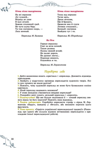 Нічна пісня мандрівника Нічна пісня мандрівника
На всі вершини Тиша над верхами
Ліг супокій... Тягне нить,
Вітрець не лине Дихає вітками,
В імлі нічній. Ще й бринить.
Замовк пташиний грай. Змовкли вже й гурти
Не чути шуму бору. Лісових пташинок...
Ти теж спочинеш скоро, — Зачекай: спочинок
Лиш зачекай. Знайдеш тут і ти.
Переклад М. Бажана Переклад Ю. Шкробинця
Из Гёте
Горные вершины
Спят во мгле ночной;
Тихие долины
Полны свежей мглой;
Не пылит дорога,
Не дрожат листы...
Подожди немного,
Отдохнёшь и ты.
Переклад М. Лермонтова
Перевірте себе
1 Дайте визначення понять «оригінал» і «переклад». Доповніть відповідь
прикладами.
2 Знайдіть у підручнику прізвища перекладачів художніх творів. Які
із цих прізвищ ви знали раніше?
3 Поясніть, чому художній переклад не може бути буквальною копією
оригіналу.
4 Який переклад називають неповним?
5 У яких випадках з’являються непрямі переклади?
6 Розкрийте зміст понять «вільний переклад» і «переспів».
7. Подискутуймо! Що вас більше зацікавило б — точний переклад пев­
ного вірша чи його переспів? Поясніть свою відповідь.
8. Творча лабораторія. Спробуйте перекласти строфу з вірша М. Лєр­
монтова «Парус», наведену у «Вступі», або виконати переспів цього
фрагмента.
9. Тема проекту «Гордість української перекладацької традиції» (Розпо­
відь про одного або кількох відомих вітчизняних перекладачів з при­
кладами їхньої перекладацької роботи).
 