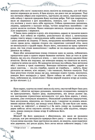 викинув убік ноги і намагався якось вилізти на вовкодава, але той оска­
женіло поривався до нього, й Іван відчув, що довго так не витримає. Тоді
він востаннє зібрав усю спритність, крутнувсь на землі, перекинув через
себе собаку і щосили придавив йому коліном ребра. Той теж шарпнувся,
мало не вирвавши з рук нашийника, гавкнув, але — Іван відчув —
під коліном у нього щось ніби хруснуло. Собака пронизливо заскавчав,
людина, здираючи з пальців шкіру, тугіше закрутила нашийник і ще
дужче налягла коліном. Однак вовкодав вискнув, підкинув задом, оша­
ліло шарпнувсь і вирвався.
У Івана щось озвіріло в душі, він зіщулився, одразу ж чекаючи нового
стрибка. Але собака не стрибав, розпластався на землі і, витягнувши
вперед товсту морду з висолопленим набік язиком, часто, зморено дихав
і дико дивився на людину. У Івана, натруджена нашийником, нестерпно
пекла права рука, нервово сіпався від перевтоми плечовий м’яз, мало
не вискакувало з грудей серце. Якусь мить, поклавши на траву тремтячі
руки, він теж стояв навколішках і майже не по-людському, здичавіло,
дивився на собаку.
Вони обоє несамовитими очима стежили один за одним, побоюючись
пропустити один в одного перше бажання скочити. Іван до того ж дуже
боявся, що ось-ось з’являться німці, — цих кілька секунд здалися йому
вічністю. Потім він подумав, що вовкодав навряд чи кинеться на нього,
і нерішуче звівся на ноги. Не одводячи погляду від собаки, Іван метнувся
вбік і вхопив у траві каменюку. Вовкодав наїжачив хребет, ударив по
землі хвостом, — ось-ось стрибне, одначе не стрибнув, — мабуть, йому
дісталося не менше, ніж людині, і він тихенько, безсило скавулів. Тоді
Іван рішучіше ступив назад ще раз, вовкодав підвів голову, посунувся,
поводок його зашарудів у траві. Проте собака не побіг і не плигнув.
Іван, побачивши це, посмілішав і боком мерщій подався вгору до ялини,
де був пістолет. (...)
2
Було парко, куртка на спині змокла від поту, смугастий берет Іван десь
загубив і обличчя витирав рукавами, невпинно оглядаючись навкруги
та прислухаючись. Одного разу, відхекуючись, він почув далеке ще,
але настирливе стрекотіння мотоциклів: тут десь була дорога, і німці,
напевне, уже оточували місцевість. Охоплений сумовитим передчуттям,
Іван дослухався, міркуючи, як тікати далі, і водночас за якимсь невло­
вимим звуком збагнув, що позаду хтось біжить. Це вже було зле: може,
то зовсім не гефтлінг1, а німець! (...) За мить унизу на галявину між
дерев вибігла легка смугаста постать, на вигляд ніби підліток, озирну­
лася, жваво скинула очима вгору й побачила його.
— Русо!
Жінка?! Це його здивувало і збентежило, він мало не вилаявся
з досади, але рев мотоциклів одвернув його увагу — вони вже були тут,
тільки вище над ним. Іван крутнувся на землі, не знаючи, куди податися:
між деревами, які росли рідко, його легко могли побачити зверху. І він
 