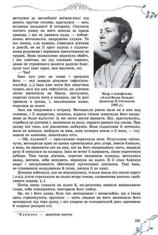 метнувся до неглибокої виїмки-ніші під
досить крутою скелею, пригнувся — весь
втілення пильності й остороги. Смугаста
постать унизу на мить зникла за краєм
урвища, і він не дивився куди, — побою­
ючись мотоциклів, напружено слухав. Та
ось ізнизу, з-за каменя, з’явилася дівчина
в довгій, не на її зріст куртці з підкача­
ними рукавами і червоним трикутником на
грудях. Вона поквапливо зиркнула обабіч,
і він помітив, як під копицею чорного,
давно не стриженого волосся радісно блис­
нули такі самі чорні, мов маслини, очі.
— Чао!
Іван чув уже це слово і зрозумів
його — так завжди віталися гефтлінги-
італійці. (...) Іван уже хотів був кинутися
кудись далі від цих гефтлінгів, як дівчина
легко вискочила на брилу, нагнулася,
спритно сунула ноги в колодки, що їх досі
тримала в руках, і, захлипавши ними,
подалася до нього.
Іван аж зіщулився з остраху. Мотоцикли ревли мало не в них над
головою, і її недоречна, напоказ, відвага гнівом шмагнула його напру­
жене до болю відчуття: їх же легко могли виявити. Він, пригнувшись,
стрибнув до дівчини і, вхопивши за руку, сердито рвонув під скелю. При
цьому він тихо, але розлючено лайнувся. Вона піддатливо й легенько,
мало не впавши, майнула за ним, одна колодка впала з її ноги, — сту­
каючи по камінню, покотилась геть.
— Ой, клумпес1! — приглушено скрикнула вона. Оглушливо тріско­
чучи, мотоцикли один за одним проносилися десь угорі, зовсім близько,
а вона, не зважаючи ані на них, ані на його неприховану лють, вирвала
руку й кинулася по колодку. Іван не встиг її вдержати, лише скреготнув
зубами. Тим часом дівчина, спритно вхопивши колодку, метнулася
назад, мигцем, ніби винувато, зиркнула на нього. В її очах блиснув
азарт і неслухняність збитошної пустотливої дівчинки. Тоді Іван,
не стримавши напруження й гніву, ляснув її по щоці.
Дівчина зойкнула, але не відсахнулася, тільки впала під скелю поруч
і з-під ліктя стрельнула на нього вгору очима, сповненими якогось грай­
ливого подиву. (...)
Потім знову глянула на нього й, по-дитячому невміло вимовляючи
слова, ніби шикиряючи, повторила його лайку.
Це, як і його ляпас, було так несподівано і незвичайно, що в Івана
щось стрепенулося, зрушило — щось людяне на мить виповнило його
заскорузлу від горя душу, і він уперше за сьогоднішній день здивовано
й широко розкрив очі.
Кадр з кінофільму
«Альпійська балада»
(режисер Б. Степанов,
1 П / 2 С „ 
• К л у м п е с — дерев’яне взуття.
 