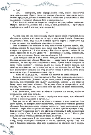 — Ого!
— Ого, — повторила, ніби передражнила вона, певно, виказуючи
тим свою вдавану образу, і навіть з деякою цікавістю глянула на нього.
Осяйна врода цієї дівчини і незвичайна її сміливість у такому більш ніж
складному становищі збивали його з пантелику. (...)
У цю мить від містечка залунали постріли, вигуки, собаче гавкання.
Мабуть, там когось ловили. Біс із ним, із цим дівчиськом, — треба було
пробиратися далі, і він кинувся схилом. (...)
З
Час від часу він іще ловив позаду стукіт кроків своєї супутниці, вона
відставала, губила з ніг то одну, то другу «клумпес» і потім підтюпцем
наздоганяла його. Тоді кілька хвилин чулося поруч її уривчасте від
утоми дихання, але незабаром воно знову зникало.
Іван намагався не зважати на неї; коли б вона відстала зовсім, він,
мабуть, зітхнув би полегшено, але, поки вона була тут, поблизу, не міг
кинути чи прогнати її й піти самому. Він тільки думав: і звідки її, на
лихо, принесло до нього! Диви ти — вирвалася з заводу, наздогнала,
уже на що він шпарко йшов, а ось не відстала. (...)
Одна колодка злетіла в неї з ноги і швидко покотилася по камінню.
Дівчина скрикнула: «Порка Мадонна», — озирнулася і втомлено сіла,
очевидно, не наважуючись спускатися назад. Проте згодом покульгала
вниз, узяла колодку і глянула звідти на Івана. У цьому погляді він
помітив заспокоєння і тиху вдячність за те, що не пішов без неї. Іван сів
між покрученого коріння на суху колючу землю й зачекав, поки вона
вилізла на кручу і знеможена впала поруч.
— Кинь ти їх до дідька, — сказав він, маючи на увазі колодки.
Вона, не розуміючи, глянула на нього. Тоді Іван показав на «клумпес»
і махнув рукою вниз. Дівчина, видно, здогадалася й заперечно похитала
головою, поворушивши при цьому маленькою, мокрою і, як здалося
йому, дуже тендітною ніжкою. Він одразу збагнув недоречність своєї
поради, так само як і те, що зазнає вона ще лиха із цими завеликими,
не з ноги колодками.
Але і його ноги, покалічені камінням і суччям, аж пекли, особливо
мучила при ході ліва нога. (...)
У п’яті була колючка, хлопець спробував витягнути, але мізерний
кінчик її ніяк не давався в пучки. (...)
Іван усе ще не міг ухопити за кінчик колючки, а вона легенько і на
диво просто, по-товариському пригнулася, холодними тонкими руками
обхопила його велику, сорок третього розміру ступню, поколупала в ній
нігтями і, перш ніж він устиг збагнути для чого, зубами куснула п’яту.
Іван нерішуче шарпнув ногу, але дівчина втримала, її зуби лоскотнули
товсту шкіру п’яти, і коли незабаром розігнулася, то в її білих рів­
неньких зубах стриміла маленька чорна колючка.
Іван не здивувався й не подякував, а, підібгавши ногу, глянув на
п’яту, потер, спробував ступнути — стало, здається, краще. Тоді він
уже з більшою приязню, ніж досі, подивився на дівчину, на її мокре,
 