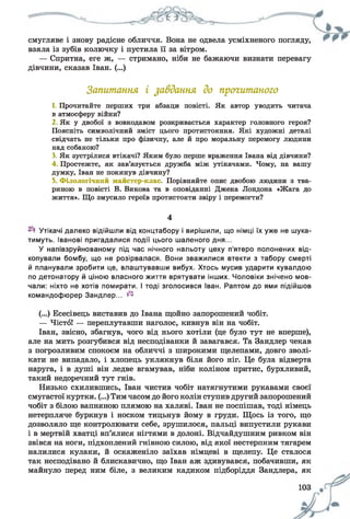 смугляве і знову радісне обличчя. Вона не одвела усміхненого погляду,
взяла із зубів колючку і пустила її за вітром.
— Спритна, еге ж, — стримано, ніби не бажаючи визнати перевагу
дівчини, сказав Іван. (...)
Запитання і завдання до прогитаного
1. Прочитайте перших три абзаци повісті. Як автор уводить читача
в атмосферу війни?
2 Як у двобої з вовкодавом розкривається характер головного героя?
Поясніть символічний зміст цього протистояння. Які художні деталі
свідчать не тільки про фізичну, але й про моральну перемогу людини
над собакою?
3. Як зустрілися втікачі? Яким було перше враження Івана від дівчини?
4 Простежте, як зав’язується дружба між утікачами. Чому, на вашу
думку, Іван не покинув дівчину?
5. Філологічний майстер-клас Порівняйте опис двобою людини з тва­
риною в повісті В. Викова та в оповіданні Джека Лондона «Жага до
життя». Що змусило героїв протистояти звіру і перемогти?
4
Утікачі далеко відійшли від концтабору і вирішили, що німці їх уже не шука­
тимуть. Іванові пригадалися події цього шаленого дня...
У напівзруйнованому під час нічного нальоту цеху п’ятеро полонених від­
копували бомбу, що не розірвалася. Вони зважилися втекти з табору смерті
й планували зробити це, влаштувавши вибух. Хтось мусив ударити кувалдою
по детонатору й ціною власного життя врятувати інших. Чоловіки знічено мов­
чали: ніхто не хотів помирати. І тоді зголосився Іван. Раптом до ями підійшов
командофюрер Зандлер... ^
(...) Есесівець виставив до Івана щойно запорошений чобіт.
— Чісто! — переплутавши наголос, кивнув він на чобіт.
Іван, звісно, збагнув, чого від нього хотіли (це було тут не вперше),
але на мить розгубився від несподіванки й завагався. Та Зандлер чекав
з погрозливим спокоєм на обличчі з широкими щелепами, довго зволі­
кати не випадало, і хлопець уклякнув біля його ніг. Це була відверта
наруга, і в душі він ледве вгамував, ніби коліном притис, бурхливий,
такий недоречний тут гнів.
Низько схилившись, Іван чистив чобіт натягнутими рукавами своєї
смугастої куртки. (...) Тим часом до його колін ступив другий запорошений
чобіт з білою вапняною плямою на халяві. Іван не поспішав, тоді німець
нетерпляче буркнув і носком тицьнув йому в груди. Щось із того, що
дозволяло ще контролювати себе, зрушилося, пальці випустили рукави
і в мертвій хватці вп’ялися нігтями в долоні. Відчайдушним ривком він
звівся на ноги, підхоплений гнівною силою, від якої нестерпним тягарем
налилися кулаки, й оскаженіло заїхав німцеві в щелепу. Це сталося
так несподівано й блискавично, що Іван аж здивувався, побачивши, як
майнуло перед ним біле, з великим кадиком підборіддя Зандлера, як
 